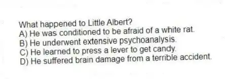 What happened to Little Albert?
A) He was conditioned to be afraid of a white rat.
B) He underwent extensive psychoanalysis.
C) He learned to press a lever to get candy.
D) He suffered brain damage from a terrible accident.