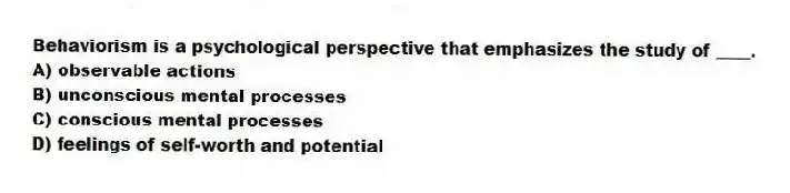 Behaviorism is a psychological perspective that emphasizes the study of ____.
A) observable actions
B) unconscious mental processes
C) conscious mental processes
D) feelings of self-worth and potential