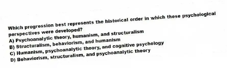 Which progression best represents the historical order in which these psychological perspectives were developed?
A) Psychoanalytic theory, humanism, and structuralism
B) Structuralism, behaviorism, and humanism
C) Humanism, psychoanalytic theory, and cognitive psychology
D) Behaviorism, structuralism, and psychoanalytic theory