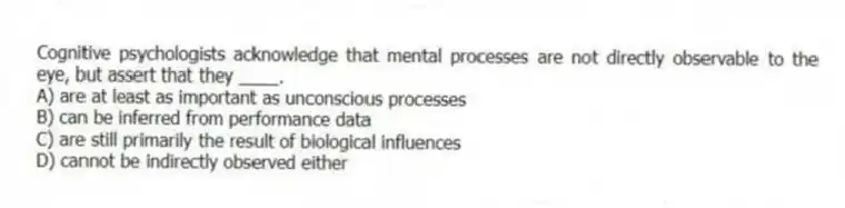 Cognitive psychologists acknowledge that mental processes are not directly observable to the eye, but assert that they ____.
A) are at least as important as unconscious processes
B) can be inferred from performance data
C) are still primarily the result of biological influences
D) cannot be indirectly observed either