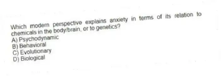 Which modern perspective explains anxiety in terms of its relation to chemicals in the body/brain, or to genetics?
A) Psychodynamic
B) Behavioral
C) Evolutionary
D) Biological