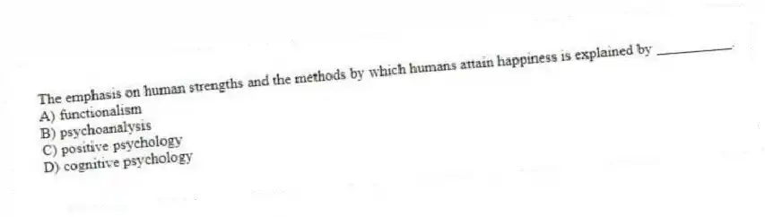 The emphasis on human strengths and the methods by which humans attain happiness is explained by __________.
A) functionalism
B) psychoanalysis
C) positive psychology
D) cognitive psychology
