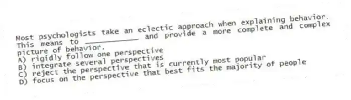 Most psychologists take an eclectic approach when explaining behavior. This means to ____________ and provide a more complete and complex picture of behavior.
A) rigidly follow one perspective
B) integrate several perspectives
C) reject the perspective that is currently most popular
D) focus on the perspective that best fits the majority of people