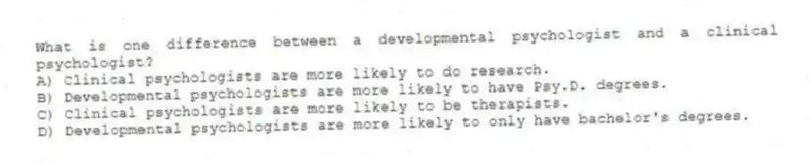 What is one difference between a developmental psychologist and a clinical psychologist?
A) Clinical psychologists are more likely to do research.
B) Developmental psychologists are more likely to have Psy.D. degrees.
C) Clinical psychologists are more likely to be therapists.
D) Developmental psychologists are more likely to only have bachelor's degrees.
