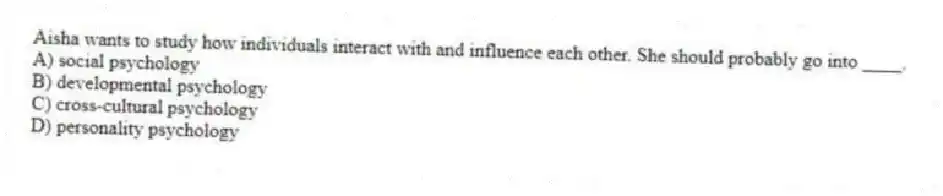 Aisha wants to study how individuals interact with and influence each other. She should probably go into ____.
A) social psychology
B) developmental psychology
C) cross-cultural psychology
D) personality psychology
