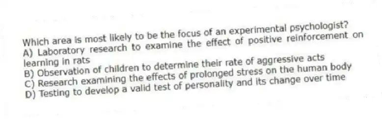Which area is most likely to be the focus of an experimental psychologist?
A) Laboratory research to examine the effect of positive reinforcement on learning in rats
B) Observation of children to determine their rate of aggressive acts
C) Research examining the effects of prolonged stress on the human body
D) Testing to develop a valid test of personality and its change over time