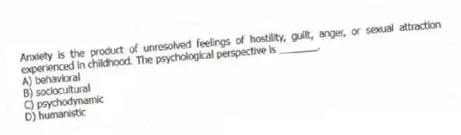 Anxiety is the product of unresolved feelings of hostility, guilt, anger, or sexual attraction experienced in childhood. The psychological perspective is _______.
A) behavioral
B) sociocultural
C) psychodynamic
D) humanistic