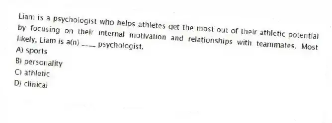 Liam is a psychologist who helps athletes get the most out of their athletic potential by focusing on their internal motivation and relationships with teammates. Most likely, Liam is a(n) ____ psychologist.
A) sports
B) personality
C) athletic
D) clinical