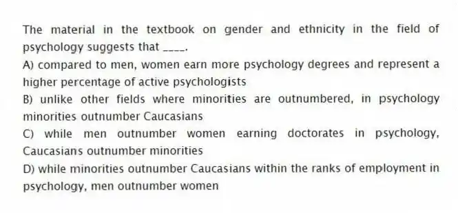 The material in the textbook on gender and ethnicity in the field of psychology suggests that ____.
A) compared to men, women earn more psychology degrees and represent a higher percentage of active psychologists
B) unlike other fields where minorities are outnumbered, in psychology minorities outnumber Caucasians
C) while men outnumber women earning doctorates in psychology, Caucasians outnumber minorities
D) while minorities outnumber Caucasians within the ranks of employment in psychology, men outnumber women