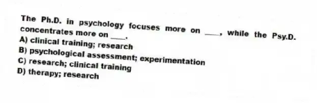 The Ph.D. in psychology focuses more on ____, while the Psy.D. concentrates more on ____.
A) clinical training; research
B) psychological assessment; experimentation
C) research; clinical training
D) therapy; research