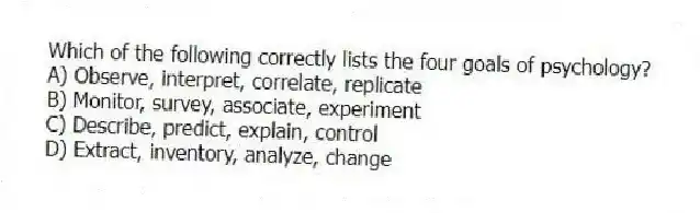 Which of the following correctly lists the four goals of psychology?
A) Observe, interpret, correlate, replicate
B) Monitor, survey, associate, experiment
C) Describe, predict, explain, control
D) Extract, inventory, analyze, change