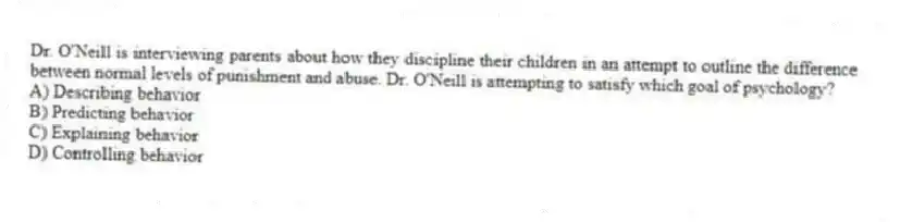 Dr. O'Neill is interviewing parents about how they discipline their children in an attempt to outline the difference between normal levels of punishment and abuse. Dr. O'Neill is attempting to satisfy which goal of psychology?
A) Describing behavior
B) Predicting behavior
C) Explaining behavior
D) Controlling behavior