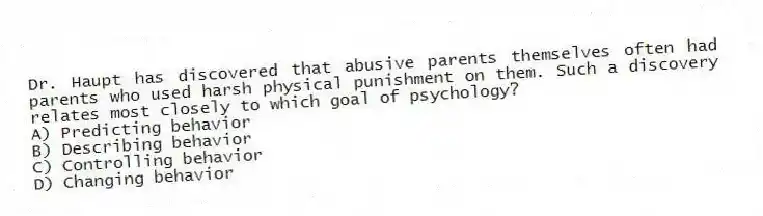 Dr. Haupt has discovered that abusive parents themselves often had parents who used harsh physical punishment on them. Such a discovery relates most closely to which goal of psychology?
A) Predicting behavior
B) Describing behavior
C) Controlling behavior
D) Changing behavior