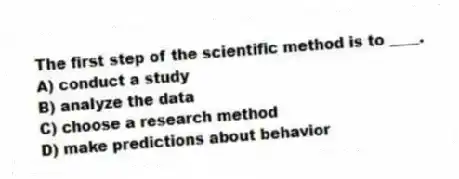 The first step of the scientific method is to ____.
A) conduct a study
B) analyze the data
C) choose a research method
D) make predictions about behavior