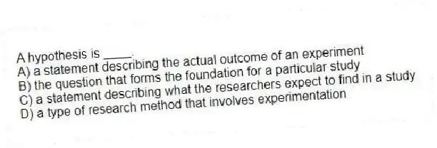 A hypothesis is ____.
A) a statement describing the actual outcome of an experiment
B) the question that forms the foundation for a particular study
C) a statement describing what the researchers expect to find in a study
D) a type of research method that involves experimentation