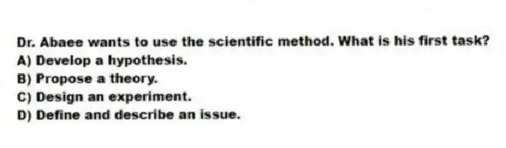 Dr. Abaee wants to use the scientific method. What is his first task?
A) Develop a hypothesis.
B) Propose a theory.
C) Design an experiment.
D) Define and describe an issue.