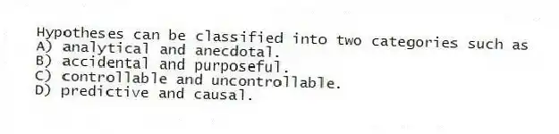 Hypotheses can be classified into two categories such as
A) analytical and anecdotal.
B) accidental and purposeful.
C) controllable and uncontrollable.
D) predictive and causal.