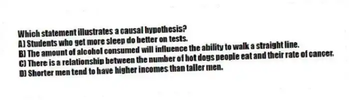 Which statement illustrates a causal hypothesis?
A) Students who get more sleep do better on tests.
B) The amount of alcohol consumed will influence the ability to walk a straight line.
C) There is a relationship between the number of hot dogs people eat and their rate of cancer.
D) Shorter men tend to have higher incomes than taller men.