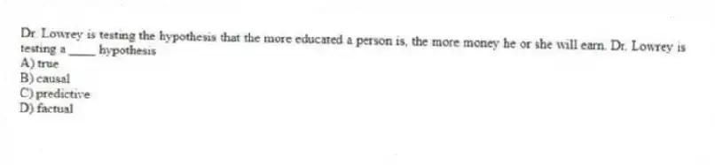 Dr. Lowrey is testing the hypothesis that the more educated a person is, the more money he or she will earn. Dr. Lowrey is testing a ____ hypothesis
A) true
B) causal
C) predictive
D) factual