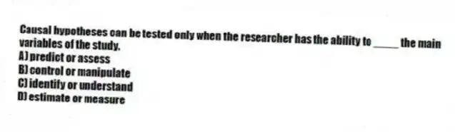 Causal hypotheses can be tested only when the researcher has the ability to ____ the main variables of the study.
A) predict or assess
B) control or manipulate
C) identify or understand
D) estimate or measure