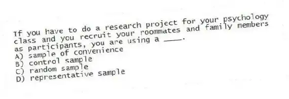 If you have to do a research project for your psychology class and you recruit your roommates and family members as participants, you are using a ____.
A) sample of convenience
B) control sample
C) random sample
D) representative sample