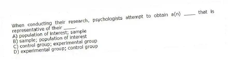When conducting their research, psychologists attempt to obtain a(n) ____ that is representative of their ____.
A) population of interest; sample
B) sample; population of interest
C) control group; experimental group
D) experimental group; control group
