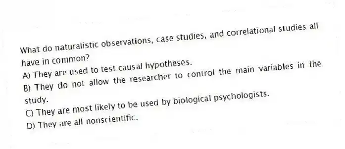 What do naturalistic observations, case studies, and correlational studies all have in common?
A) They are used to test causal hypotheses.
B) They do not allow the researcher to control the main variables in the study.
C) They are most likely to be used by biological psychologists.
D) They are all nonscientific.