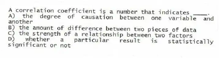 A correlation coefficient is a number that indicates ____.
A) the degree of causation between one variable and another
B) the amount of difference between two pieces of data
C) the strength of a relationship between two factors
D) whether a particular result is statistically significant or not