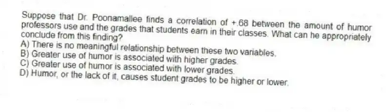 Suppose that Dr. Poonamallee finds a correlation of +.68 between the amount of humor professors use and the grades that students earn in their classes. What can he appropriately conclude from this finding?
A) There is no meaningful relationship between these two variables.
B) Greater use of humor is associated with higher grades.
C) Greater use of humor is associated with lower grades.
D) Humor, or the lack of it, causes student grades to be higher or lower.