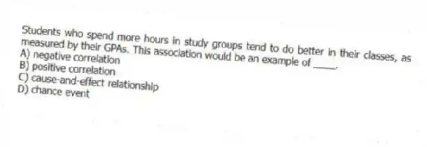 Students who spend more hours in study groups tend to do better in their classes, as measured by their GPAs. This association would be an example of ____.
A) negative correlation
B) positive correlation
C) cause-and-effect relationship
D) chance event
