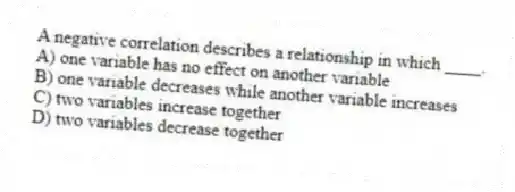 A negative correlation describes a relationship in which ____.
A) one variable has no effect on another variable
B) one variable decreases while another variable increases
C) two variables increase together
D) two variables decrease together