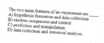 The two main features of an experiment are ____.
A) hypothesis formation and data collection
B) random assignment and control
C) prediction and manipulation
D) data collection and statistical analysis