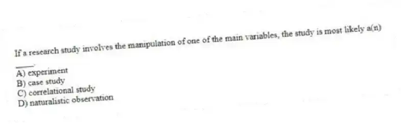 If a research study involves the manipulation of one of the main variables, the study is most likely a(n) ____.
A) experiment
B) case study
C) correlational study
D) naturalistic observation