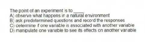 The point of an experiment is to ____.
A) observe what happens in a natural environment
B) ask predetermined questions and record the responses
C) determine if one variable is associated with another variable
D) manipulate one variable to see its effects on another variable