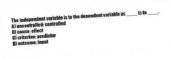 The independent variable is to the dependent variable as ____ is to ____.
A) uncontrolled; controlled
B) cause; effect
C) criterion; predictor
D) outcome; input