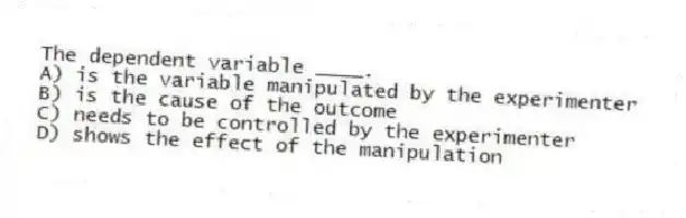 The dependent variable ____.
A) is the variable manipulated by the experimenter
B) is the cause of the outcome
C) needs to be controlled by the experimenter
D) shows the effect of the manipulation