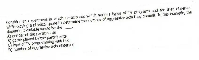 Consider an experiment in which participants watch various types of TV programs and are then observed while playing a physical game to determine the number of aggressive acts they commit. In this example, the dependent variable would be the ____.
A) gender of the participants
B) game played by the participants
C) type of TV programming watched
D) number of aggressive acts observed