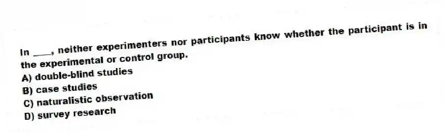 In ____, neither experimenters nor participants know whether the participant is in the experimental or control group.
A) double-blind studies
B) case studies
C) naturalistic observation
D) survey research