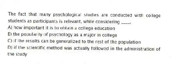 The fact that many psychological studies are conducted with college students as participants is relevant, while considering ____.
A) how important it is to obtain a college education
B) the popularity of psychology as a major in college
C) if the results can be generalized to the rest of the population
D) if the scientific method was actually followed in the administration of the study