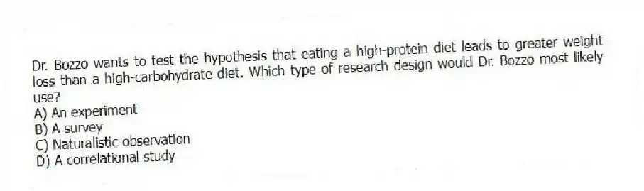 Dr. Bozzo wants to test the hypothesis that eating a high-protein diet leads to greater weight loss than a high-carbohydrate diet. Which type of research design would Dr. Bozzo most likely use?
A) An experiment
B) A survey
C) Naturalistic observation
D) A correlational study