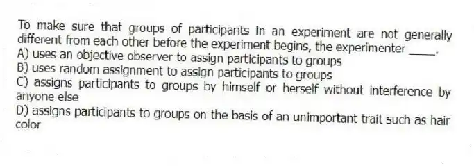 To make sure that groups of participants in an experiment are not generally different from each other before the experiment begins, the experimenter ____.
A) uses an objective observer to assign participants to groups
B) uses random assignment to assign participants to groups
C) assigns participants to groups by himself or herself without interference by anyone else
D) assigns participants to groups on the basis of an unimportant trait such as hair color