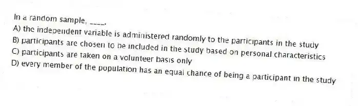 In a random sample, ____.
A) the independent variable is administered randomly to the participants in the study
B) participants are chosen to be included in the study based on personal characteristics
C) participants are taken on a volunteer basis only
D) every member of the population has an equal chance of being a participant in the study