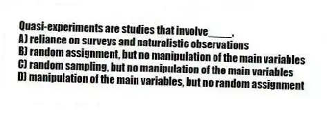 Quasi-experiments are studies that involve____.
A) reliance on surveys and naturalistic observations
B) random assignment, but no manipulation of the main variables
C) random sampling, but no manipulation of the main variables
D) manipulation of the main variables, but no random assignment