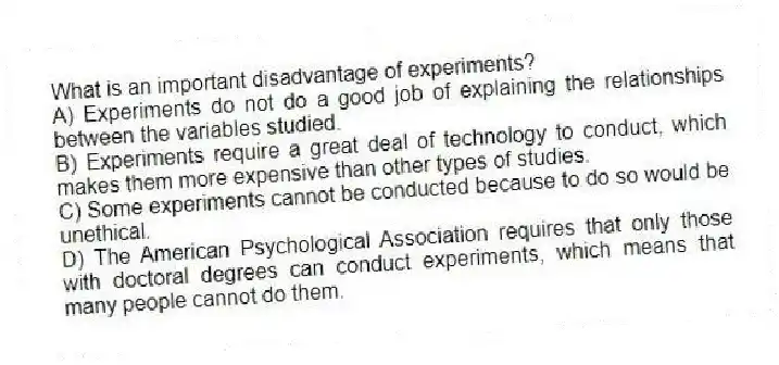 What is an important disadvantage of experiments?
A) Experiments do not do a good job of explaining the relationships between the variables studied.
B) Experiments require a great deal of technology to conduct, which makes them more expensive than other types of studies.
C) Some experiments cannot be conducted because to do so would be unethical.
D) The American Psychological Association requires that only those with doctoral degrees can conduct experiments, which means that many people cannot do them.