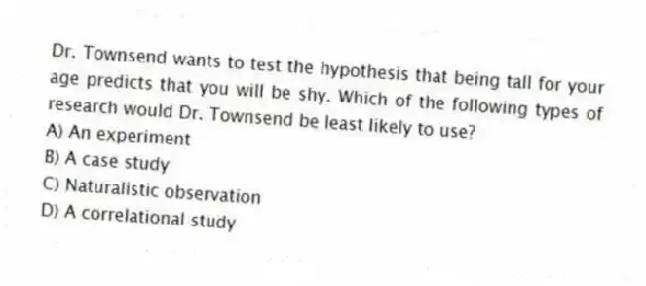 Dr. Townsend wants to test the hypothesis that being tall for your age predicts that you will be shy. Which of the following types of research would Dr. Townsend be least likely to use?
A) An experiment
B) A case study
C) Naturalistic observation
D) A correlational study