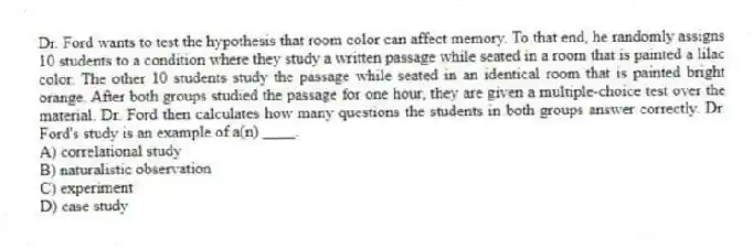 Dr. Ford wants to test the hypothesis that room color can affect memory. To that end, he randomly assigns 10 students to a condition where they study a written passage while seated in a room that is painted a lilac color. The other 10 students study the passage while seated in an identical room that is painted bright orange. After both groups studied the passage for one hour, they are given a multiple-choice test over the material. Dr. Ford then calculates how many questions the students in both groups answer correctly. Dr. Ford's study is an example of a(n) ____.
A) correlational study
B) naturalistic observation
C) experiment
D) case study