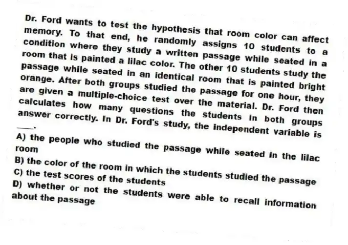Dr. Ford wants to test the hypothesis that room color can affect memory. To that end, he randomly assigns 10 students to a condition where they study a written passage while seated in a room that is painted a lilac color. The other 10 students study the passage while seated in an identical room that is painted bright orange. After both groups studied the passage for one hour, they are given a multiple-choice test over the material. Dr. Ford then calculates how many questions the students in both groups answer correctly. In Dr. Ford's study, the independent variable is ____.
A) the people who studied the passage while seated in the lilac room
B) the color of the room in which the students studied the passage
C) the test scores of the students
D) whether or not the students were able to recall information about the passage