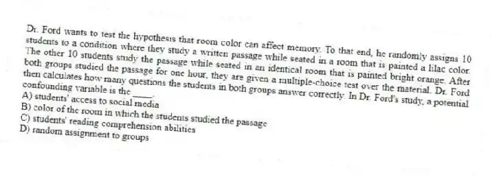 Dr. Ford wants to test the hypothesis that room color can affect memory. To that end, he randomly assigns 10 students to a condition where they study a written passage while seated in a room that is painted a lilac color. The other 10 students study the passage while seated in an identical room that is painted bright orange. After both groups studied the passage for one hour, they are given a multiple-choice test over the material. Dr. Ford then calculates how many questions the students in both groups answer correctly. In Dr. Ford's study, a potential confounding variable is the ____.
A) students' access to social media
B) color of the room in which the students studied the passage
C) students' reading comprehension abilities
D) random assignment to groups