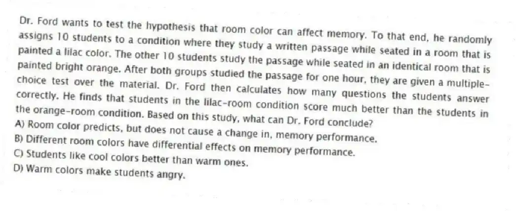 Dr. Ford wants to test the hypothesis that room color can affect memory. To that end, he randomly assigns 10 students to a condition where they study a written passage while seated in a room that is painted a lilac color. The other 10 students study the passage while seated in an identical room that is painted bright orange. After both groups studied the passage for one hour, they are given a multiple-choice test over the material. Dr. Ford then calculates how many questions the students answer correctly. He finds that students in the lilac-room condition score much better than the students in the orange-room condition. Based on this study, what can Dr. Ford conclude?
A) Room color predicts, but does not cause a change in, memory performance.
B) Different room colors have differential effects on memory performance.
C) Students like cool colors better than warm ones.
D) Warm colors make students angry.