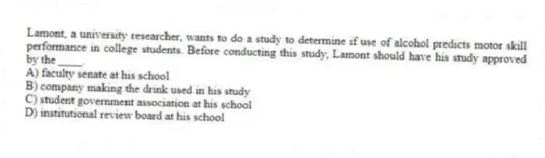 Lamont, a university researcher, wants to do a study to determine if use of alcohol predicts motor skill performance in college students. Before conducting this study, Lamont should have his study approved by the ____.
A) faculty senate at his school
B) company making the drink used in his study
C) student government association at his school
D) institutional review board at his school